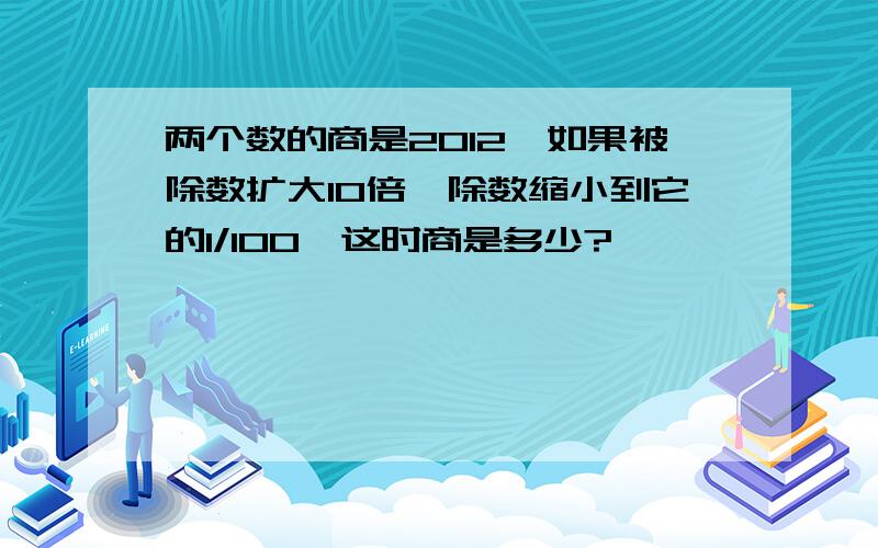 两个数的商是2012,如果被除数扩大10倍,除数缩小到它的1/100,这时商是多少?