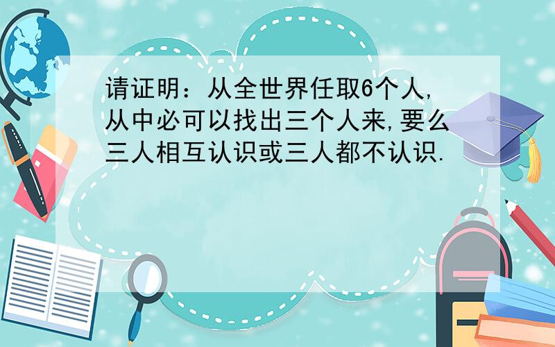 请证明：从全世界任取6个人,从中必可以找出三个人来,要么三人相互认识或三人都不认识.