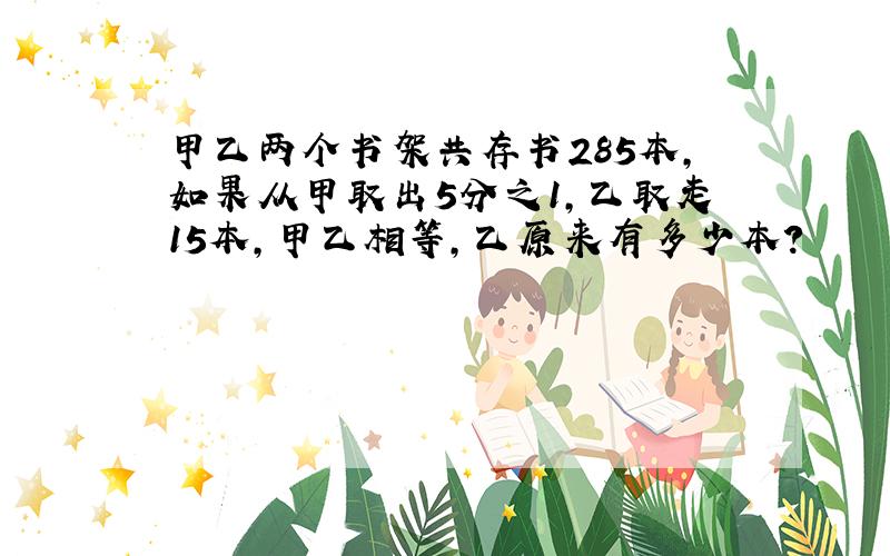 甲乙两个书架共存书285本,如果从甲取出5分之1,乙取走15本,甲乙相等,乙原来有多少本?