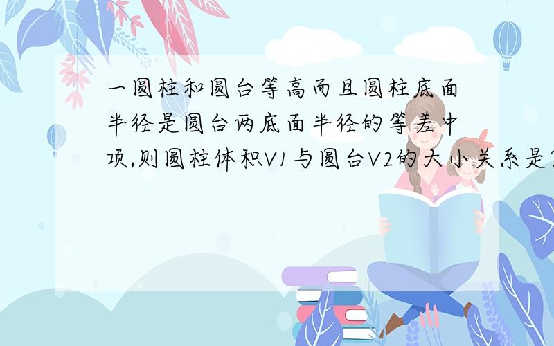 一圆柱和圆台等高而且圆柱底面半径是圆台两底面半径的等差中项,则圆柱体积V1与圆台V2的大小关系是?