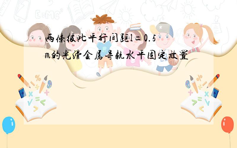 两条彼此平行间距l=0.5 m的光滑金属导轨水平固定放置