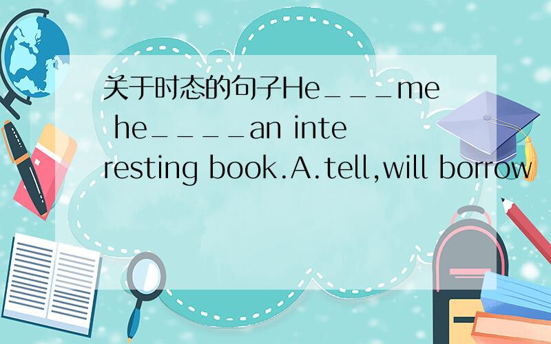 关于时态的句子He___me he____an interesting book.A.tell,will borrow