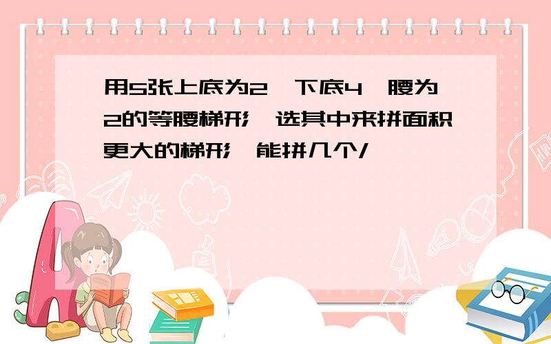 用5张上底为2,下底4,腰为2的等腰梯形,选其中来拼面积更大的梯形,能拼几个/