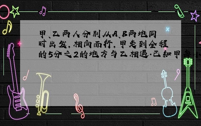 甲、乙两人分别从A、B两地同时出发,相向而行,甲走到全程的5分之2的地方与乙相遇.已知甲每小时走4千米,