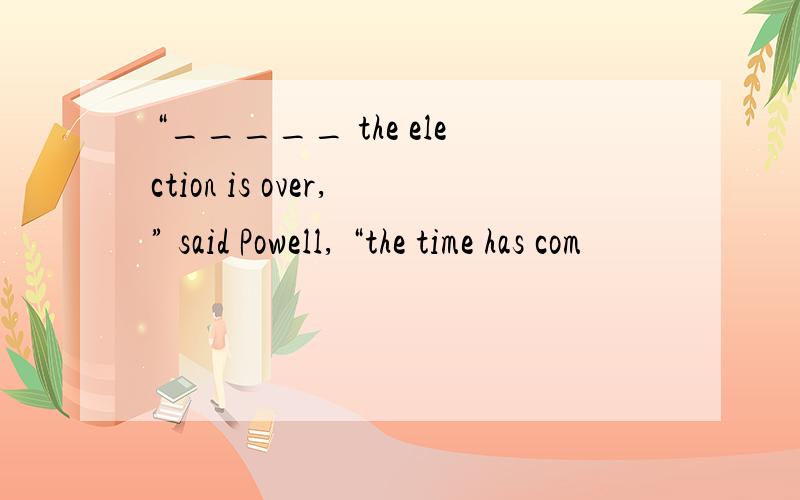 “_____ the election is over,” said Powell, “the time has com