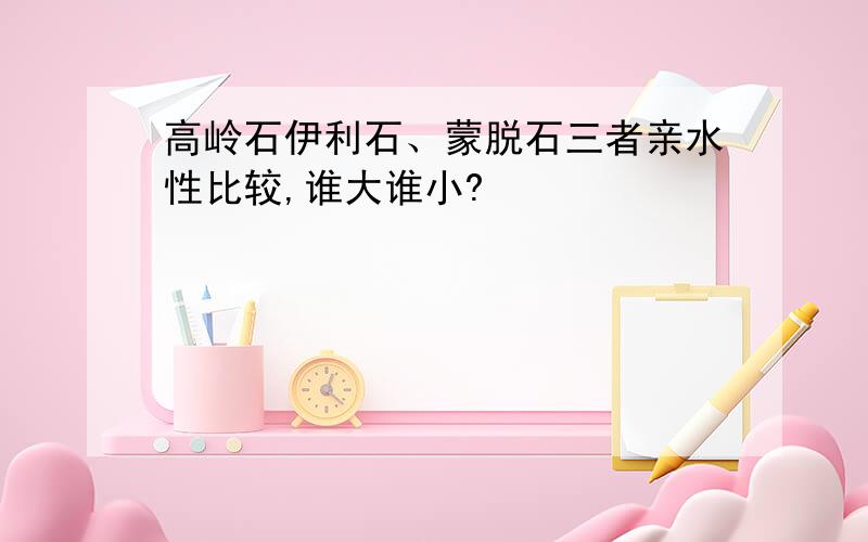 高岭石伊利石、蒙脱石三者亲水性比较,谁大谁小?