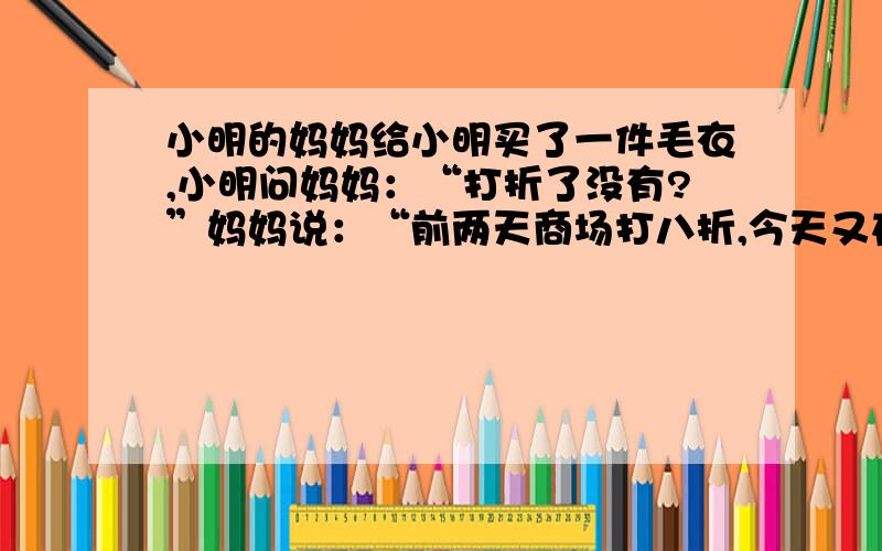 小明的妈妈给小明买了一件毛衣,小明问妈妈：“打折了没有?”妈妈说：“前两天商场打八折,今天又在八折的基础上降低百分之十,