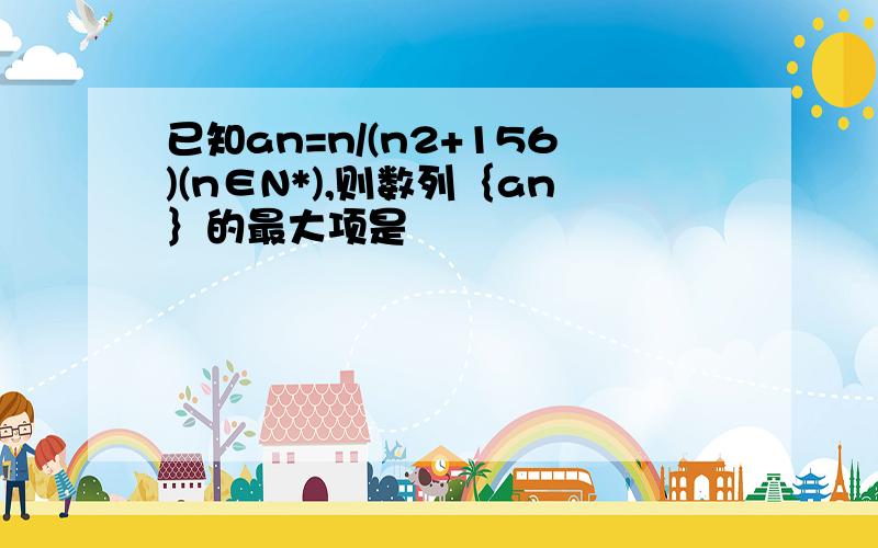 已知an=n/(n2+156)(n∈N*),则数列｛an｝的最大项是