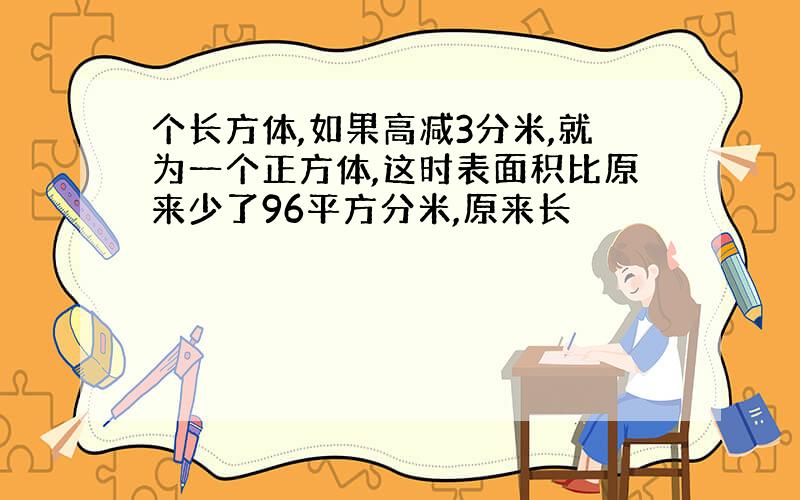 个长方体,如果高减3分米,就为一个正方体,这时表面积比原来少了96平方分米,原来长