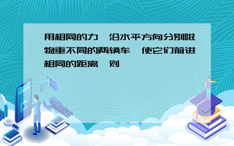 用相同的力,沿水平方向分别啦物重不同的两辆车,使它们前进相同的距离,则