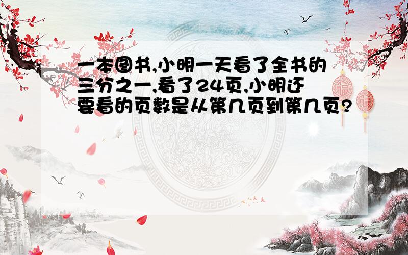 一本图书,小明一天看了全书的三分之一,看了24页,小明还要看的页数是从第几页到第几页?