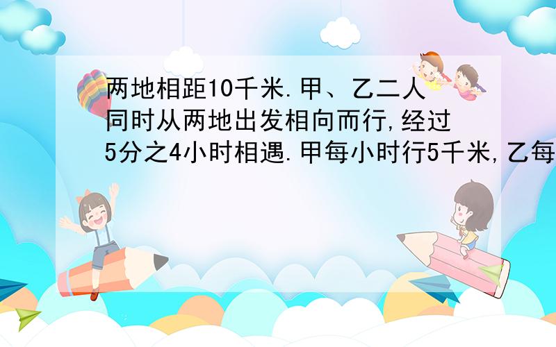 两地相距10千米.甲、乙二人同时从两地出发相向而行,经过5分之4小时相遇.甲每小时行5千米,乙每小时行多