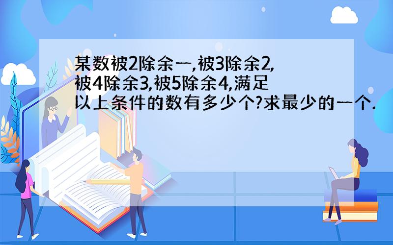 某数被2除余一,被3除余2,被4除余3,被5除余4,满足以上条件的数有多少个?求最少的一个.