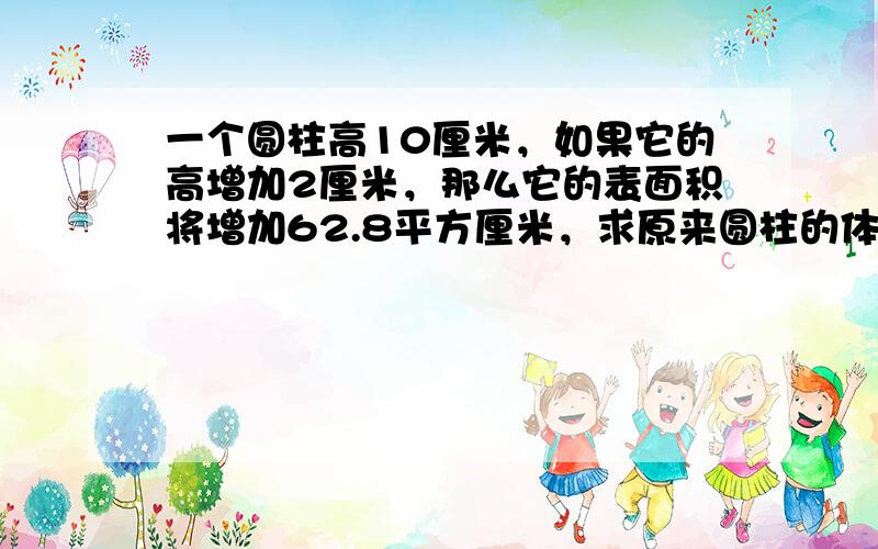 一个圆柱高10厘米，如果它的高增加2厘米，那么它的表面积将增加62.8平方厘米，求原来圆柱的体积．