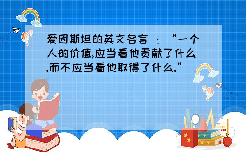 爱因斯坦的英文名言 ：“一个人的价值,应当看他贡献了什么,而不应当看他取得了什么.”