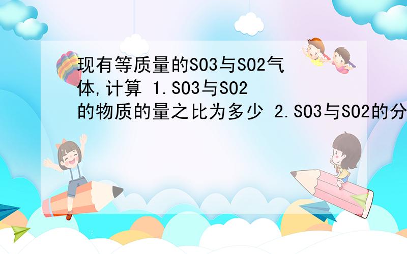 现有等质量的SO3与SO2气体,计算 1.SO3与SO2的物质的量之比为多少 2.SO3与SO2的分子数之比为多少 3.