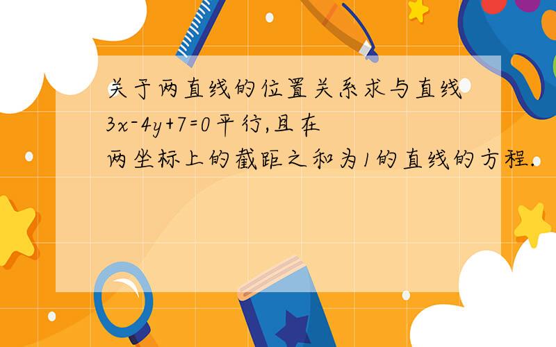 关于两直线的位置关系求与直线3x-4y+7=0平行,且在两坐标上的截距之和为1的直线的方程.