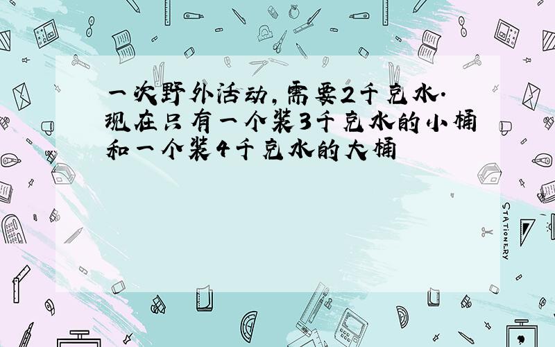 一次野外活动,需要2千克水.现在只有一个装3千克水的小桶和一个装4千克水的大桶