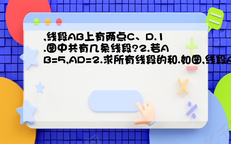 ,线段AB上有两点C、D.1.图中共有几条线段?2.若AB=5,AD=2.求所有线段的和.如图,线段AB上有两点C、D