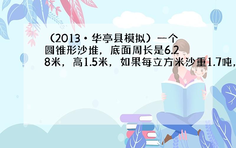 （2013•华亭县模拟）一个圆锥形沙堆，底面周长是6.28米，高1.5米，如果每立方米沙重1.7吨，这堆沙重多少吨？（得