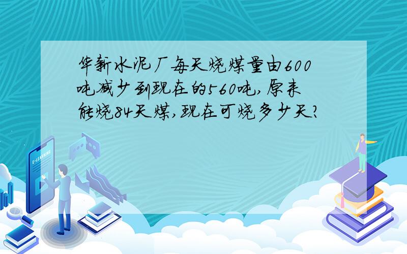 华新水泥厂每天烧煤量由600吨减少到现在的560吨,原来能烧84天煤,现在可烧多少天?