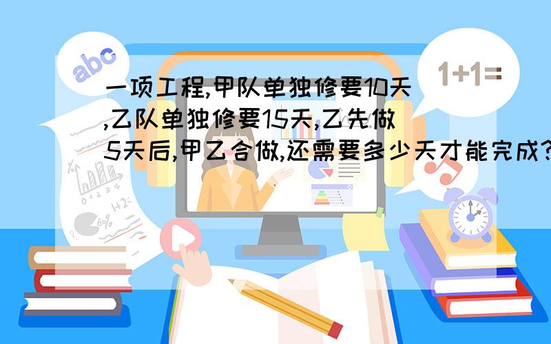 一项工程,甲队单独修要10天,乙队单独修要15天,乙先做5天后,甲乙合做,还需要多少天才能完成?