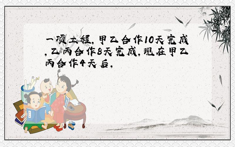 一项工程,甲乙合作10天完成,乙丙合作8天完成,现在甲乙丙合作4天后,