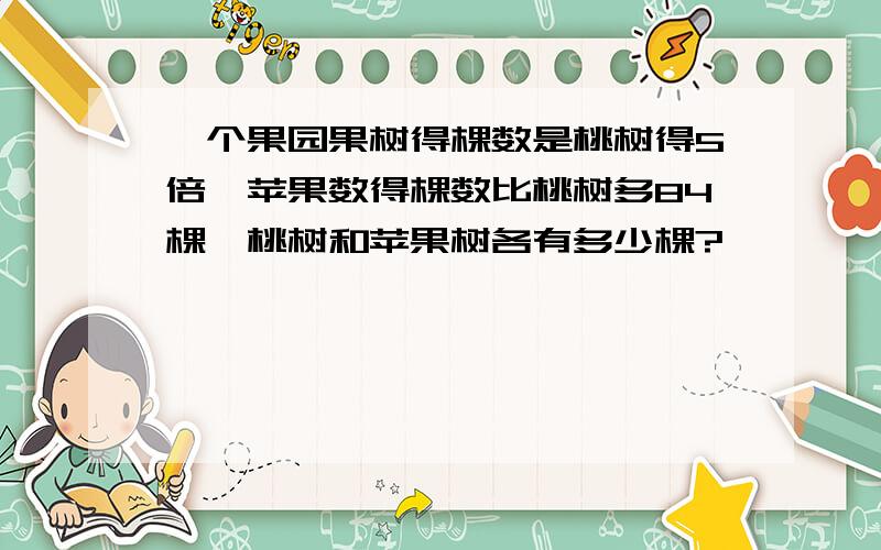 一个果园果树得棵数是桃树得5倍,苹果数得棵数比桃树多84棵,桃树和苹果树各有多少棵?