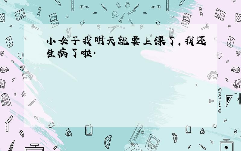 小女子我明天就要上课了,我还生病了啦.