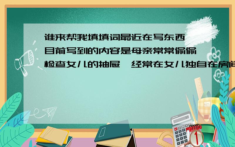 谁来帮我填填词最近在写东西,目前写到的内容是母亲常常偷偷检查女儿的抽屉,经常在女儿独自在房间的时候偷看女儿在干什么,就是