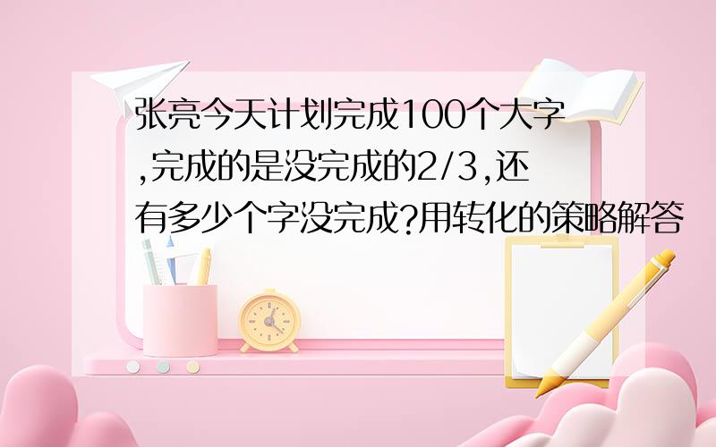 张亮今天计划完成100个大字,完成的是没完成的2/3,还有多少个字没完成?用转化的策略解答