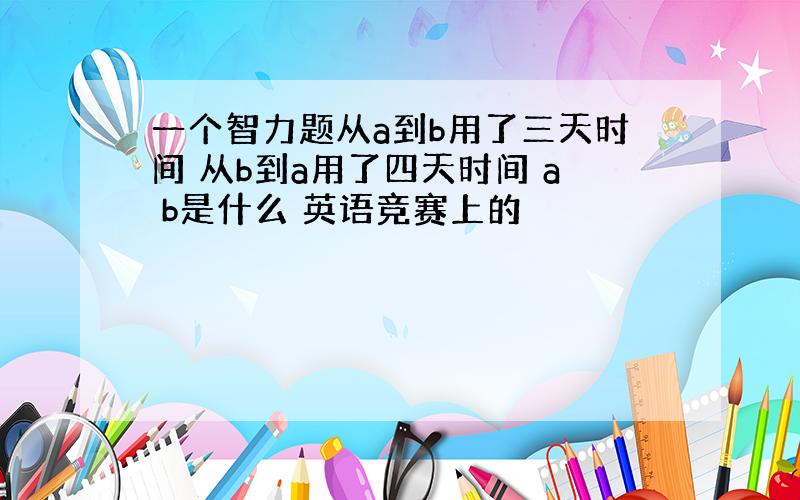 一个智力题从a到b用了三天时间 从b到a用了四天时间 a b是什么 英语竞赛上的