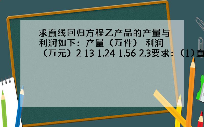 求直线回归方程乙产品的产量与利润如下：产量（万件） 利润（万元）2 13 1.24 1.56 2.3要求：(1)直线回归