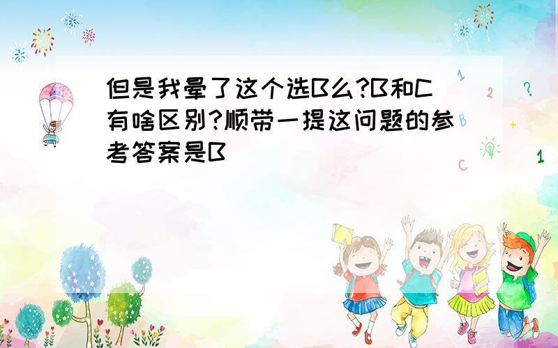 但是我晕了这个选B么?B和C有啥区别?顺带一提这问题的参考答案是B