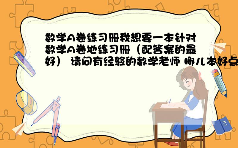 数学A卷练习册我想要一本针对数学A卷地练习册（配答案的最好） 请问有经验的数学老师 哪儿本好点?