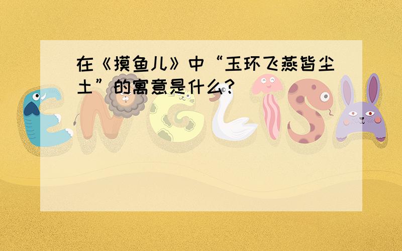 在《摸鱼儿》中“玉环飞燕皆尘土”的寓意是什么?