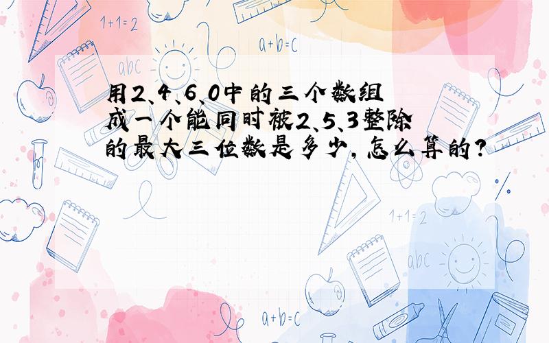 用2、4、6、0中的三个数组成一个能同时被2、5、3整除的最大三位数是多少,怎么算的?