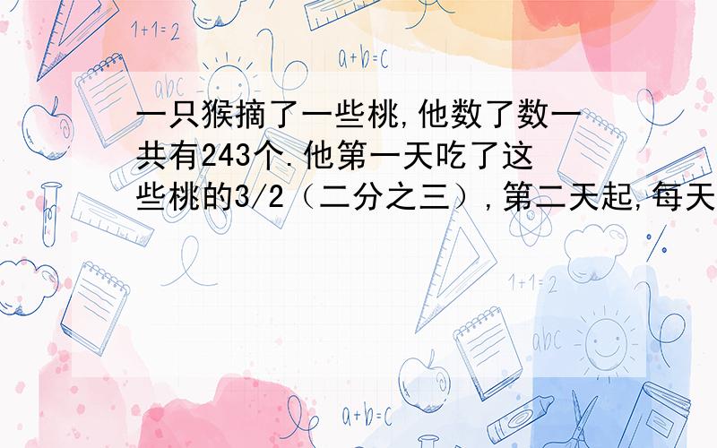 一只猴摘了一些桃,他数了数一共有243个.他第一天吃了这些桃的3/2（二分之三）,第二天起,每天都吃前一天吃过剩下的3/