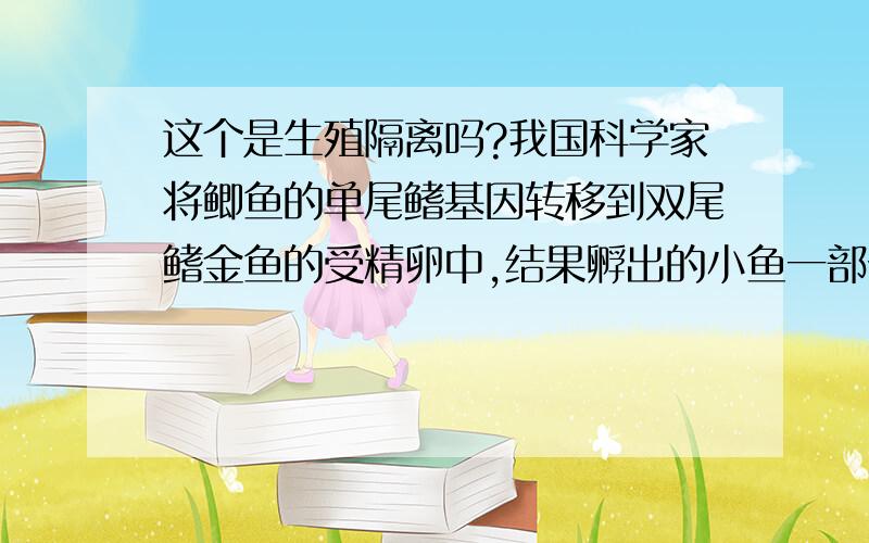 这个是生殖隔离吗?我国科学家将鲫鱼的单尾鳍基因转移到双尾鳍金鱼的受精卵中,结果孵出的小鱼一部分表现出单尾鳍性状,某人希望