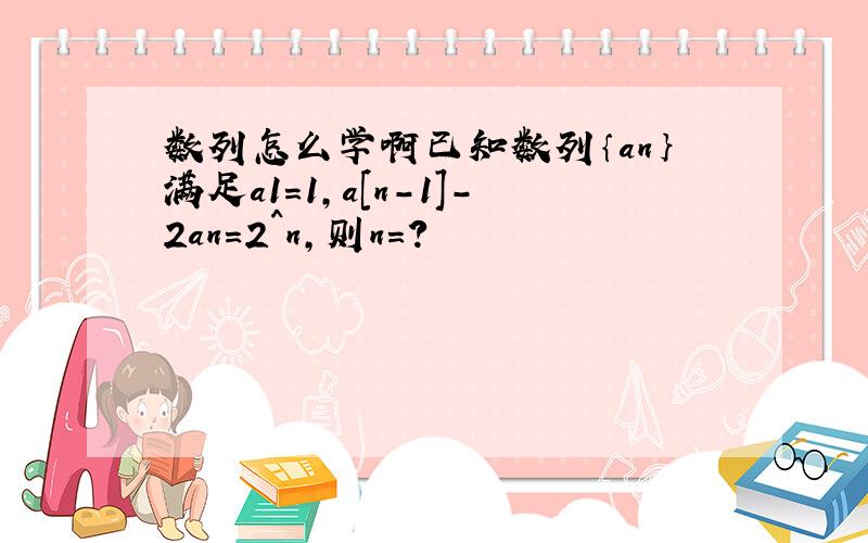 数列怎么学啊已知数列｛an｝满足a1=1,a[n-1]-2an＝2^n,则n=?