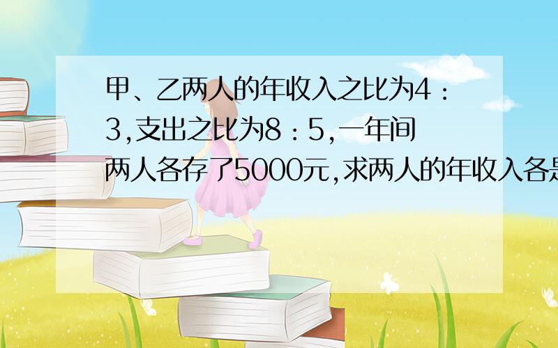 甲、乙两人的年收入之比为4：3,支出之比为8：5,一年间两人各存了5000元,求两人的年收入各是多少.