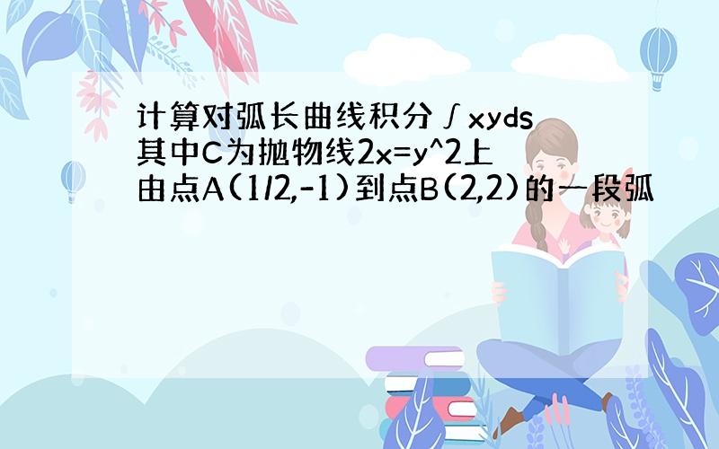 计算对弧长曲线积分∫xyds其中C为抛物线2x=y^2上由点A(1/2,-1)到点B(2,2)的一段弧