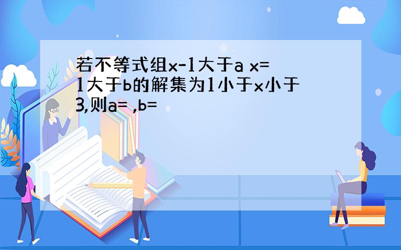 若不等式组x-1大于a x=1大于b的解集为1小于x小于3,则a= ,b=