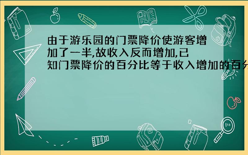 由于游乐园的门票降价使游客增加了一半,故收入反而增加,已知门票降价的百分比等于收入增加的百分比,求这个百分比是多少