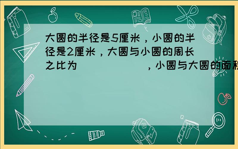 大圆的半径是5厘米，小圆的半径是2厘米，大圆与小圆的周长之比为______，小圆与大圆的面积之比为______．