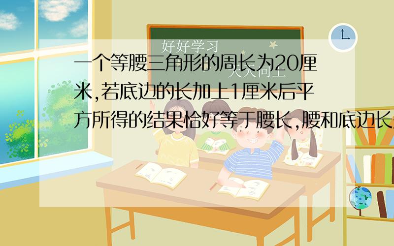 一个等腰三角形的周长为20厘米,若底边的长加上1厘米后平方所得的结果恰好等于腰长,腰和底边长是多少?