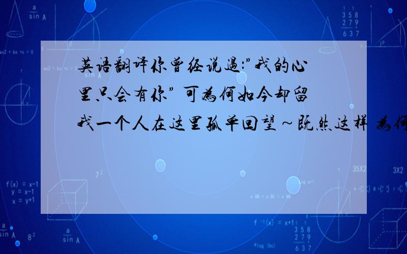 英语翻译你曾经说过:”我的心里只会有你” 可为何如今却留我一个人在这里孤单回望～既然这样 为何当初又要说那些甜言蜜语?难