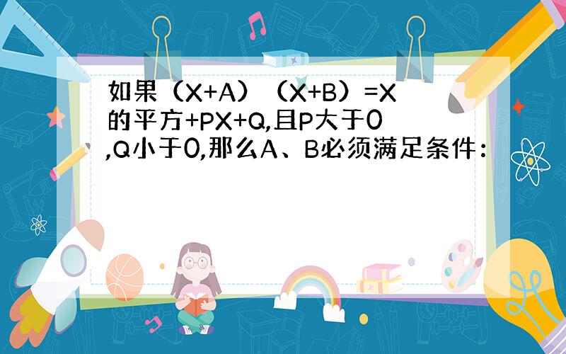 如果（X+A）（X+B）=X的平方+PX+Q,且P大于0,Q小于0,那么A、B必须满足条件：