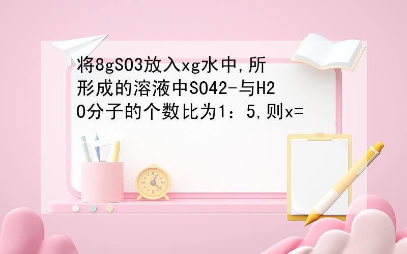 将8gSO3放入xg水中,所形成的溶液中SO42-与H2O分子的个数比为1：5,则x=