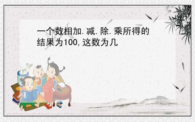 一个数相加.减.除.乘所得的结果为100,这数为几